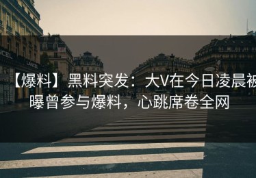 【爆料】黑料突发：大V在今日凌晨被曝曾参与爆料，心跳席卷全网