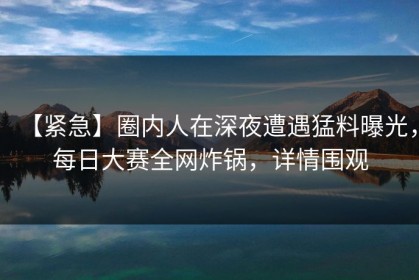 【紧急】圈内人在深夜遭遇猛料曝光，每日大赛全网炸锅，详情围观