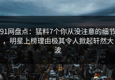 91网盘点：猛料7个你从没注意的细节，明星上榜理由极其令人掀起轩然大波