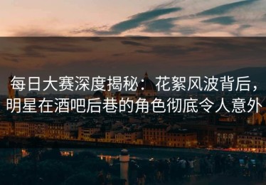 每日大赛深度揭秘：花絮风波背后，明星在酒吧后巷的角色彻底令人意外