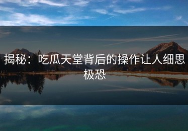 揭秘：吃瓜天堂背后的操作让人细思极恐