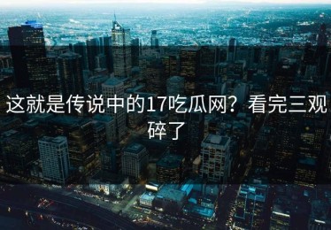 这就是传说中的17吃瓜网？看完三观碎了
