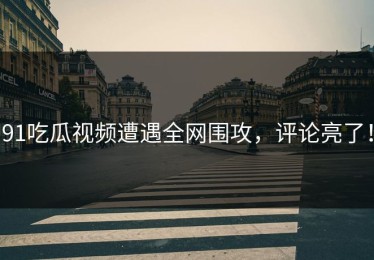 91吃瓜视频遭遇全网围攻，评论亮了！