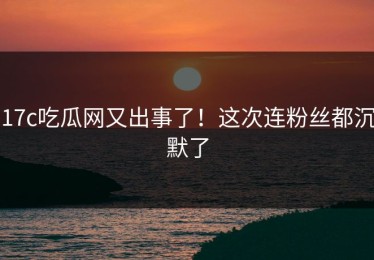17c吃瓜网又出事了！这次连粉丝都沉默了