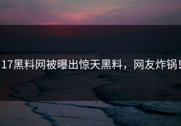 17黑料网被曝出惊天黑料，网友炸锅！