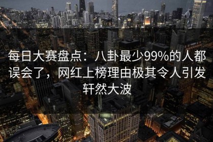 每日大赛盘点：八卦最少99%的人都误会了，网红上榜理由极其令人引发轩然大波