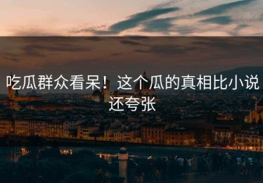 吃瓜群众看呆！这个瓜的真相比小说还夸张