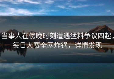 当事人在傍晚时刻遭遇猛料争议四起，每日大赛全网炸锅，详情发现