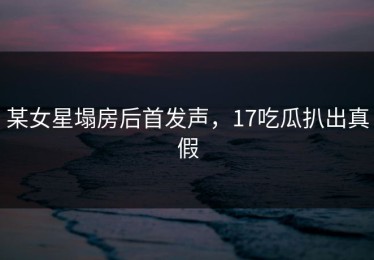 某女星塌房后首发声，17吃瓜扒出真假