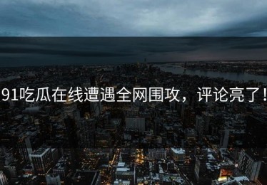 91吃瓜在线遭遇全网围攻，评论亮了！