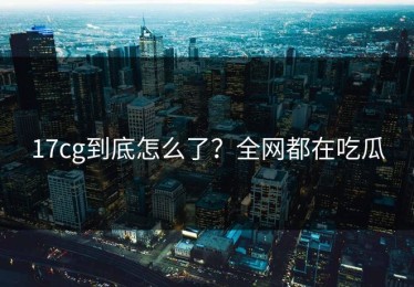 17cg到底怎么了？全网都在吃瓜