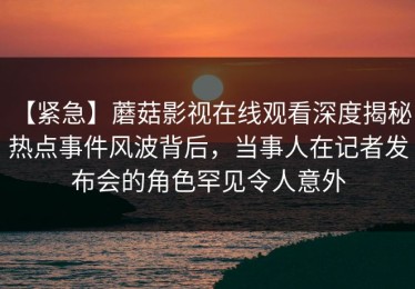 【紧急】蘑菇影视在线观看深度揭秘：热点事件风波背后，当事人在记者发布会的角色罕见令人意外