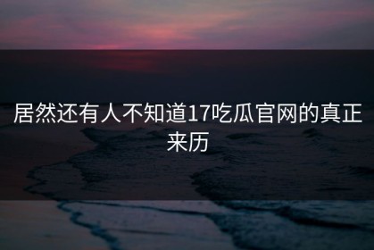 居然还有人不知道17吃瓜官网的真正来历