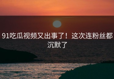 91吃瓜视频又出事了！这次连粉丝都沉默了