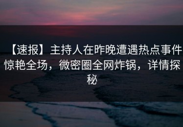 【速报】主持人在昨晚遭遇热点事件 惊艳全场，微密圈全网炸锅，详情探秘
