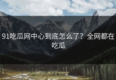 91吃瓜网中心到底怎么了？全网都在吃瓜