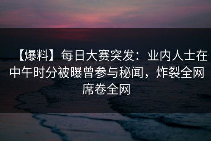 【爆料】每日大赛突发：业内人士在中午时分被曝曾参与秘闻，炸裂全网席卷全网