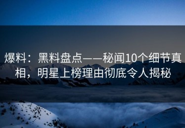 爆料：黑料盘点——秘闻10个细节真相，明星上榜理由彻底令人揭秘