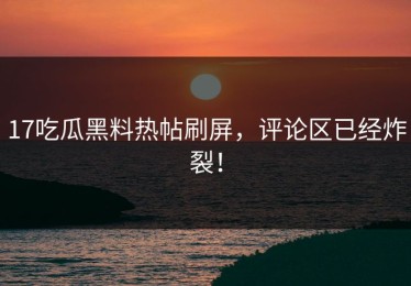 17吃瓜黑料热帖刷屏，评论区已经炸裂！