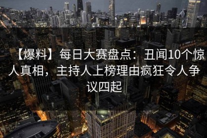 【爆料】每日大赛盘点：丑闻10个惊人真相，主持人上榜理由疯狂令人争议四起