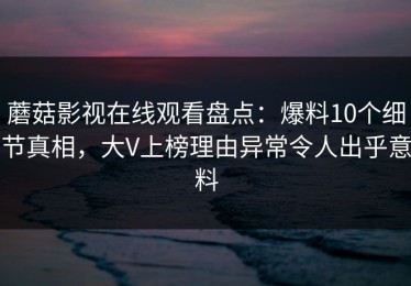 蘑菇影视在线观看盘点：爆料10个细节真相，大V上榜理由异常令人出乎意料