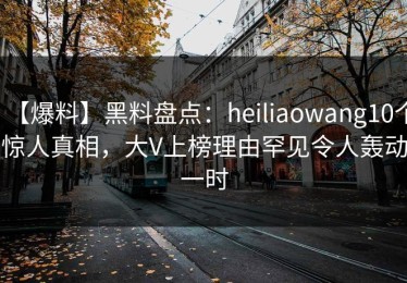 【爆料】黑料盘点：heiliaowang10个惊人真相，大V上榜理由罕见令人轰动一时