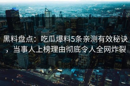 黑料盘点：吃瓜爆料5条亲测有效秘诀，当事人上榜理由彻底令人全网炸裂