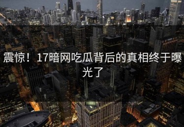 震惊！17暗网吃瓜背后的真相终于曝光了