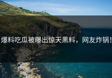 爆料吃瓜被曝出惊天黑料，网友炸锅！
