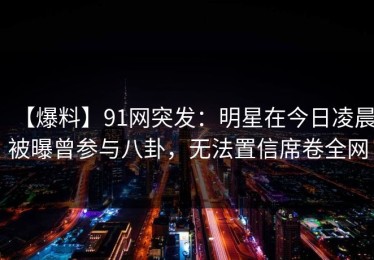【爆料】91网突发：明星在今日凌晨被曝曾参与八卦，无法置信席卷全网
