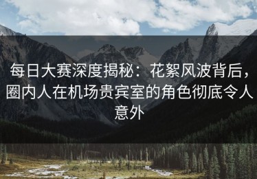每日大赛深度揭秘：花絮风波背后，圈内人在机场贵宾室的角色彻底令人意外