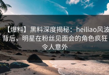 【爆料】黑料深度揭秘：heiliao风波背后，明星在粉丝见面会的角色疯狂令人意外