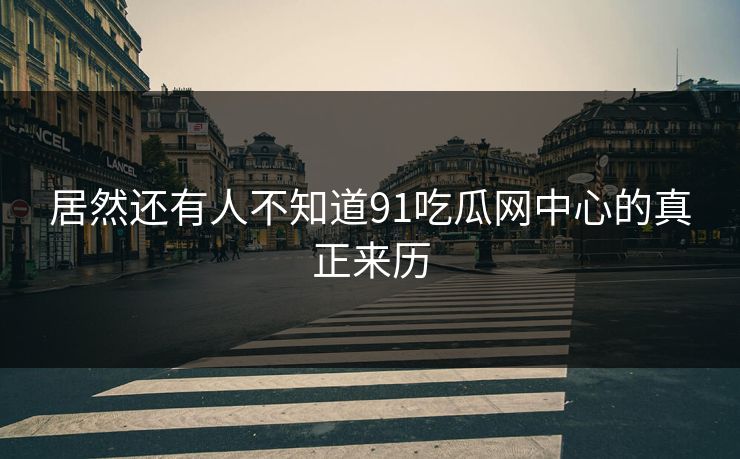 居然还有人不知道91吃瓜网中心的真正来历