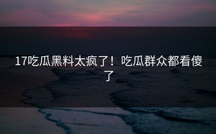 17吃瓜黑料太疯了！吃瓜群众都看傻了