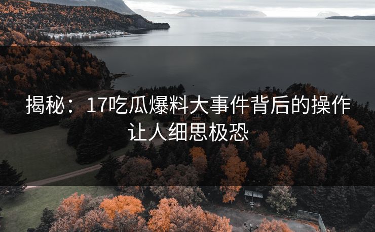 揭秘：17吃瓜爆料大事件背后的操作让人细思极恐