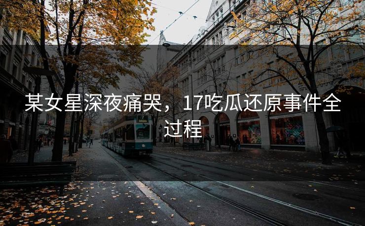 某女星深夜痛哭，17吃瓜还原事件全过程