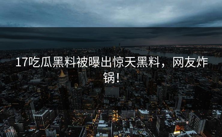 17吃瓜黑料被曝出惊天黑料，网友炸锅！