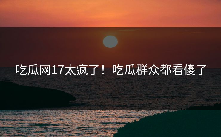 吃瓜网17太疯了！吃瓜群众都看傻了