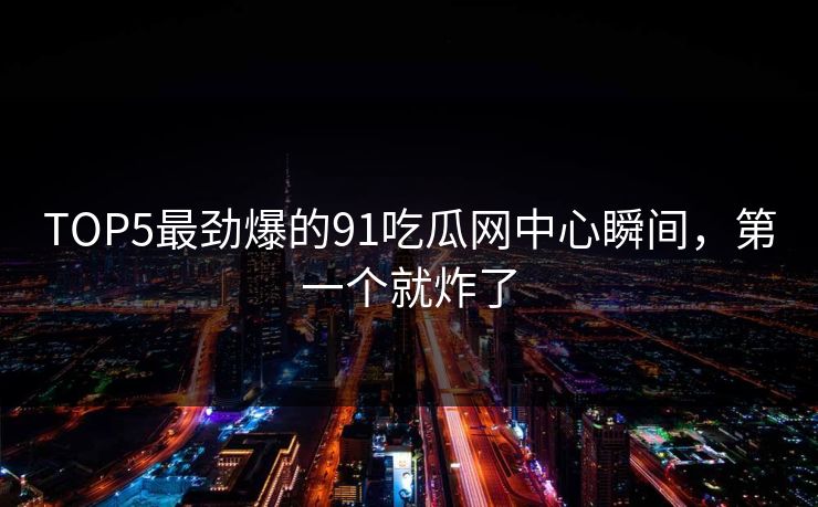 TOP5最劲爆的91吃瓜网中心瞬间，第一个就炸了