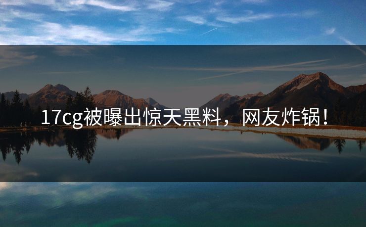 17cg被曝出惊天黑料，网友炸锅！