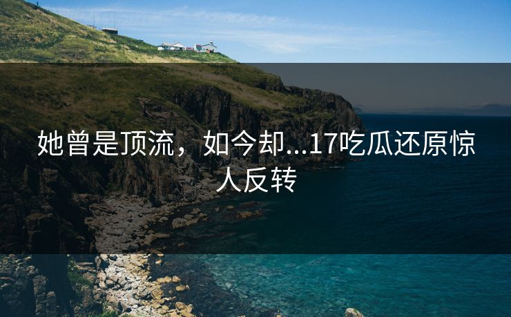 她曾是顶流，如今却...17吃瓜还原惊人反转