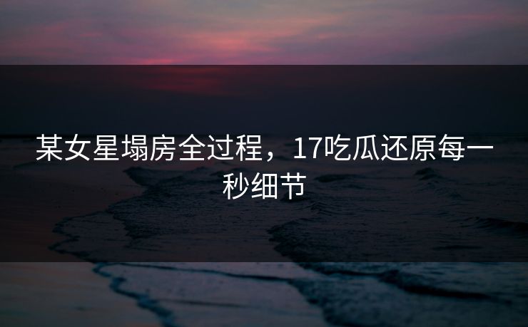 某女星塌房全过程，17吃瓜还原每一秒细节