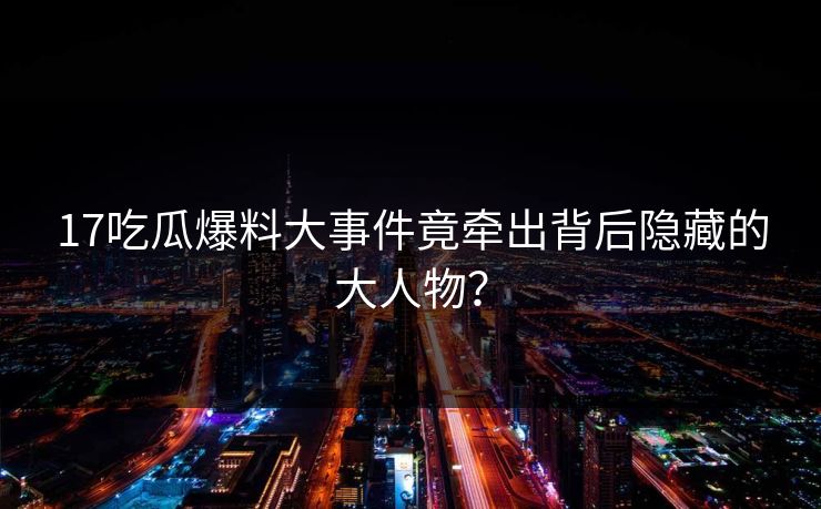 17吃瓜爆料大事件竟牵出背后隐藏的大人物？