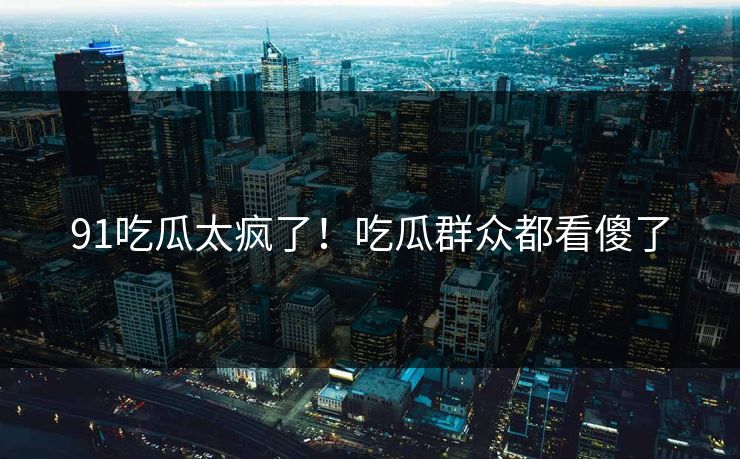 91吃瓜太疯了！吃瓜群众都看傻了