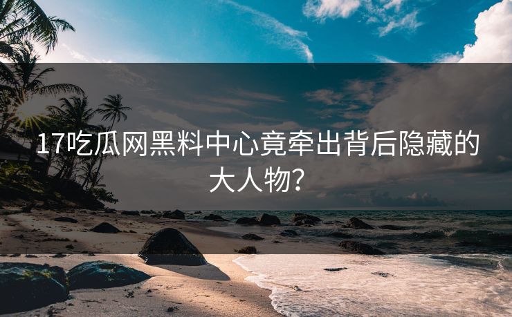 17吃瓜网黑料中心竟牵出背后隐藏的大人物？