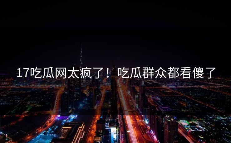17吃瓜网太疯了！吃瓜群众都看傻了