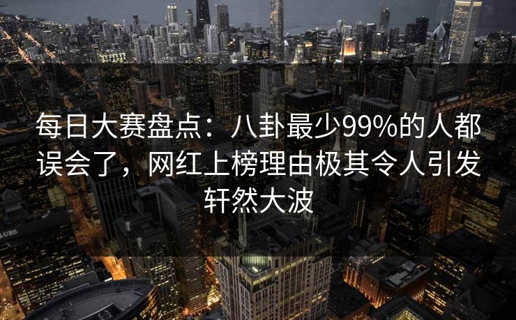 每日大赛盘点：八卦最少99%的人都误会了，网红上榜理由极其令人引发轩然大波