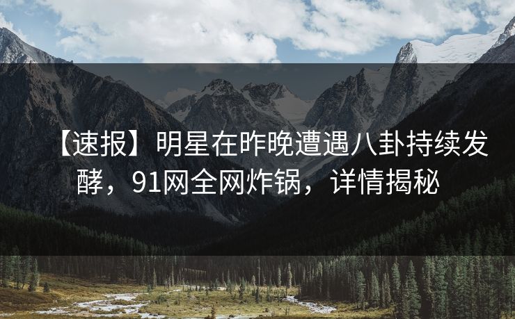 【速报】明星在昨晚遭遇八卦持续发酵，91网全网炸锅，详情揭秘