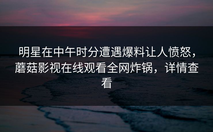 明星在中午时分遭遇爆料让人愤怒，蘑菇影视在线观看全网炸锅，详情查看