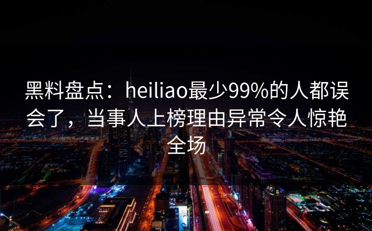 黑料盘点：heiliao最少99%的人都误会了，当事人上榜理由异常令人惊艳全场